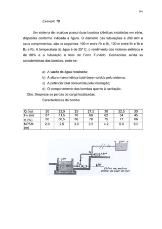 186
Exemplo 18
Um sistema de recalque possui duas bombas idênticas instaladas em série,
dispostas conforme indicada a figura. O diâmetro das tubulações é 200 mm e
seus comprimentos, são os seguintes: 100 m entre R1 e B1, 100 m entre B1 e B2 e
B2 e R2. A temperatura da água é de 25º C, o rendimento dos motores elétricos é
de 88% e a tubulação é feita de Ferro Fundido. Conhecidas ainda as
características das bombas, pede-se:
a) A vazão de água recalcada;
b) A altura manométrica total desenvolvida pelo sistema;
c) A potência total consumida pela instalação;
d) O comportamento das bombas quanto à cavitação.
Obs: Despreze as perdas de carga localizadas.
Características da bomba
Q (l/s) 20 22,5 25 27,5 30 32,5 35
Hm (m) 87 81,5 76 69 62 54 45
(%) 80 80,5 80 78 75 71 66
NPSHr
(m)
2,0 2,5 3,0 3,5 4,2 5,0 6,0
 
