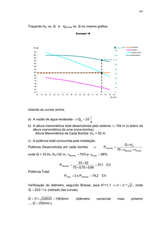 188
Traçando Hm vs. Q e bomba vs. Q no mesmo gráfico
Exemplo 18
35
45
55
65
75
85
95
105
115
125
135
145
155
165
175
18 19 20 21 22 23 24 25 26 27 28 29 30 31 32 33 34 35 36
Q ( l/ s)
H ( m)
0
10
20
30
40
50
60
70
80
90
SISTEMA I
BOMBA I
BOMBA SÉRIE
RENDIMENTO
B o mb a ( %)
Usando as curvas acima:
a) A vazão de água recalcada
s
33Qg
l
=
b) A altura manométrica total desenvolvida pelo sistema 104 m (o dobro da
altura manométrica de uma única bomba).
Altura Manométrica de Cada Bomba: Hm = 52 m.
c) A potência total consumida pela instalação.
Potência Desenvolvida em cada bomba
motorBomba
m
Bomba1
75
HQ
P
××
×
=
onde Q = 33 l/s, Hm=52 m, %70Bomba = e %88motor =
CV1,37
88,070,075
5233
P Bomba1 =
××
×
=
Potência Total:
CV2,74Px2P Bomba1Total ==
Verificação do diâmetro, segundo Bresse, para K*=1,1 QKD *= , onde
s/0,33Q l= (retirado das curvas)
mm8,1990033,01,1D =×= (diâmetro comercial mais próximo
..... mm200D = ).
 