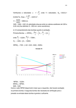 189
Verificando a velocidade
A
Q
V = , onde velocidadeV = ; sl0,33Qg = =
0,033m3
/s; 2
2
m031,0
4
D
Área =
×
= .
sm064,1
031,0
033,0
V ==
40,2064,160,0 << (A velocidade situa-se entre os valores aceitáveis de 0,60 e
2,40 m/s) fica definido mm200D = como econômico).
d ) O comportamento das bombas quanto à cavitação.
Primeira Bomba
!
"++#= f
v
s
atm
d h
p
H
p
NPSH ,
onde m32,0
pv
= ; m59,7
paym
= ;
m0,2Hs #= ; " = m62,0hf
m65,8)62,032,00,2(59,7NPSHd =++##=
Exemplo 18
35
45
55
65
75
85
95
105
115
125
135
145
155
165
175
18 19 20 21 22 23 24 25 26 27 28 29 30 31 32 33 34 35 36
Q (l/s)
H (m)
0.00
1.00
2.00
3.00
4.00
5.00
6.00
7.00
8.00
9.00
10.00
SISTEMA I
BOMBA I
BOMBA SÉRIE
NPSHr
NPSHr (m)
m20,5NPSHr =
rd NPSHNPSH $
20,565,8 >
Como o valor NPSH disponível é maior que o requerido, não haverá cavitação
na primeira bomba. A segunda bomba não necessita de verificação pois a
pressão na entrada desta bomba é grande o suficiente.
 