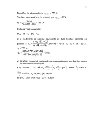 194
Do gráfico da página anterior %5,77BombaII =
Também sabemos (dado de entrada) que: %90motor =
CV9,18
90,0775,075
3826
PII =
××
×
=
Potência Total consumida:
CV3,51PPP IIITotal =+=
d) o rendimento do sistema equivalente às duas bombas operando em
paralelo
( )
IIIIII
IIIIII
eq
QQ
QQ
×+×
+××
= , onde s/42QI l= ; %73I = ; s/26QII l= ;
%5,77II =
( ) %75
2673,042775,0
2642775,073,0
eq =
×+×
+××
=
e) O NPSH disponível, verificando-se o comportamento das bombas quanto
ao fenômeno da cavitação.
e.1) bomba I
!
"++#= f
v
s
atm
d h
p
H
p
NPSH , onde m20,0
pv
= ;
m62,9
paym
= ; m0,4Hs = ; " = m1,0hf
m32,5)10,020,00,4(62,9NPSHd =++#=
 