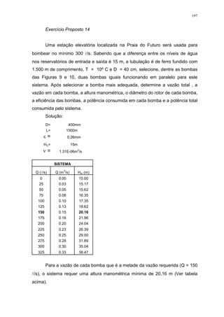 197
Exercício Proposto 14
Uma estação elevatória localizada na Praia do Futuro será usada para
bombear no mínimo 300 l/s. Sabendo que a diferença entre os níveis de água
nos reservatórios de entrada e saída é 15 m, a tubulação é de ferro fundido com
1.500 m de comprimento, T = 10º C e D = 40 cm, selecione, dentre as bombas
das Figuras 9 e 10, duas bombas iguais funcionando em paralelo para este
sistema. Após selecionar a bomba mais adequada, determine a vazão total , a
vazão em cada bomba, a altura manométrica, o diâmetro do rotor de cada bomba,
a eficiência das bombas, a potência consumida em cada bomba e a potência total
consumida pelo sistema.
Solução:
D= 400mm
L= 1500m
= 0.26mm
HG= 15m
= 1.31E-06m
2
/s
SISTEMA
Q (l/s) Q (m
3
/s) Hm (m)
0 0.00 15.00
25 0.03 15.17
50 0.05 15.62
75 0.08 16.35
100 0.10 17.35
125 0.13 18.62
150 0.15 20.16
175 0.18 21.96
200 0.20 24.04
225 0.23 26.39
250 0.25 29.00
275 0.28 31.89
300 0.30 35.04
325 0.33 38.47
Para a vazão de cada bomba que é a metade da vazão requerida (Q = 150
l/s), o sistema requer uma altura manométrica mínima de 20,16 m (Ver tabela
acima).
 