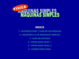 MAQUINAS SIMPLES INDICE 1 - INTRODUCCION Y CONCEPTOS BÁSICOS 2 - DESARROLLO DE MAQUINAS SIMPLES 3 - GUÍA DE ESTUDIO 4 - PROBLEMAS NIVEL 1 5 - PROBLEMAS NIVEL 2 6 - COMENTARIO FINAL FISICA 
