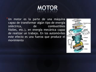 * Un  motor es la parte de una máquina
 capaz de transformar algún tipo de energía
 (eléctrica,         de        combustibles
 fósiles, etc.), en energía mecánica capaz
 de realizar un trabajo. En los automóviles
 este efecto es una fuerza que produce el
 movimiento
 