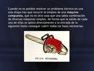 * Cuando no es posible resolver un problema técnico en una
 sola etapa hay que recurrir al empleo de una máquina
 compuesta, que no es otra cosa que una sabia combinación
 de diversas máquinas simples, de forma que la salida de cada
 una de ellas se aplica directamente a la entrada de la
 siguiente hasta conseguir cubrir todas las fases necesarias.
 