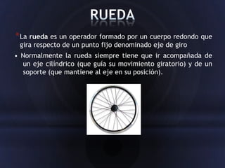* La rueda es un operador formado por un cuerpo redondo que
 gira respecto de un punto fijo denominado eje de giro
• Normalmente la rueda siempre tiene que ir acompañada de
  un eje cilíndrico (que guía su movimiento giratorio) y de un
  soporte (que mantiene al eje en su posición).
 