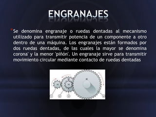 * Se  denomina engranaje o ruedas dentadas al mecanismo
 utilizado para transmitir potencia de un componente a otro
 dentro de una máquina. Los engranajes están formados por
 dos ruedas dentadas, de las cuales la mayor se denomina
 corona' y la menor 'piñón'. Un engranaje sirve para transmitir
 movimiento circular mediante contacto de ruedas dentadas
 