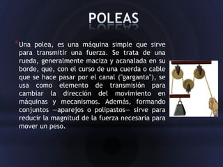 * Una polea, es una máquina simple que sirve
 para transmitir una fuerza. Se trata de una
 rueda, generalmente maciza y acanalada en su
 borde, que, con el curso de una cuerda o cable
 que se hace pasar por el canal ("garganta"), se
 usa como elemento de transmisión para
 cambiar la dirección del movimiento en
 máquinas y mecanismos. Además, formando
 conjuntos —aparejos o polipastos— sirve para
 reducir la magnitud de la fuerza necesaria para
 mover un peso.
 