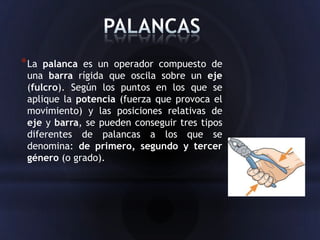 * La palanca es un operador compuesto de
 una barra rígida que oscila sobre un eje
 (fulcro). Según los puntos en los que se
 aplique la potencia (fuerza que provoca el
 movimiento) y las posiciones relativas de
 eje y barra, se pueden conseguir tres tipos
 diferentes de palancas a los que se
 denomina: de primero, segundo y tercer
 género (o grado).
 