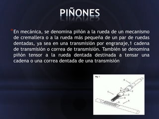 * En mecánica, se denomina piñón a la rueda de un mecanismo
 de cremallera o a la rueda más pequeña de un par de ruedas
 dentadas, ya sea en una transmisión por engranaje,1 cadena
 de transmisión o correa de transmisión. También se denomina
 piñón tensor a la rueda dentada destinada a tensar una
 cadena o una correa dentada de una transmisión
 