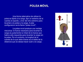 POLEA MÓVIL
Una forma alternativa de utilizar la
polea es fijarla a la carga, fijar un extremo de la
cuerda al soporte, y tirar del otro extremo para
levantar a la polea y la carga. A esta
configuración se le llama "polea móvil".
La polea móvil produce una ventaja
mecánica: la fuerza necesaria para levantar la
carga es justamente la mitad de la fuerza que
habría sido requerida para levantar la carga sin
la polea. Por el contrario, la longitud de la
cuerda de la que debe tirarse es el doble de la
distancia que se desea hacer subir a la carga.
 