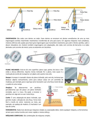 ENGRENAGEM: São rodas com dentes ao redor. Esses dentes se encaixam em dentes semelhantes de uma ou mais 
engrenagens vizinhas imprimindo movimentos transferindo de uma para outra. Em algumas máquinas mais complexas, 
motores elétricos são usados para fazer girar engrenagens que transmitem movimento para abrir e fechar portões, subir e 
descer elevadores etc. Existem também engrenagens com adaptações, são rodas com correias de borracha e as rodas 
dentadas com corretes de metal, como as existentes em bicicletas. 
PLANO INCLINADO: trata-se de uma superfície plana cujos pontos de início e fim 
estão a alturas diferentes. Quanto menos inclinado for o plano, mais suave é a 
realização da tarefa de transportar um objeto até o ponto mais alto. 
Rampa: A rampa é o exemplo clássico do plano inclinado, pois sem ela, teríamos que 
deslocar objetos verticalmente, como para colocar coisas em um caminhão de 
mudança, por exemplo, para o qual que seria necessário usar uma força maior do que 
a usada em uma rampa. 
Parafuso: Se observarmos um parafuso, 
perceberemos que ele possui um plano inclinado 
enrolado, que é a rosca. Ela ajuda a encaixar o 
parafuso em algo sem se usar muita força. 
Cunha: É uma adaptação do plano inclinado, que 
permite mudar a direção de uma força. Torna mais 
fácil a tarefa de cortar materiais ao meio, por 
exemplo, um pedaço de madeira. O machado é um 
tipo de cunha. 
FERRAMENTAS: Nada mais são do que máquinas simples ou associações delas. Como qualquer máquina, as ferramentas 
servem para realizar tarefas com maior rapidez e menos esforço. 
MÁQUINAS COMPLEXAS: São combinações de máquinas simples. 
 