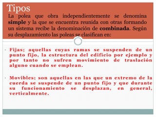 Tipos
 La polea que obra independientemente se denomina
simple y la que se encuentra reunida con otras formando
un sistema recibe la denominación de combinada. Según
su desplazamiento las poleas se clasifican en:
• Fijas; aquellas cuyas ramas se suspenden de un
punto fijo, la estructura del edificio por ejemplo y
por tanto no sufren movimiento de traslación
alguno cuando se emplean.
• Movibles; son aquellas en las que un extremo de la
cuerda se suspende de un punto fijo y que durante
su funcionamiento se desplazan, en general,
verticalmente.
 