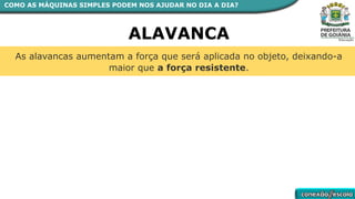 As alavancas aumentam a força que será aplicada no objeto, deixando-a
maior que a força resistente.
ALAVANCA
COMO AS MÁQUINAS SIMPLES PODEM NOS AJUDAR NO DIA A DIA?
 