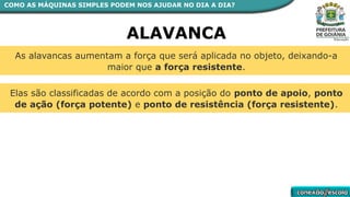 As alavancas aumentam a força que será aplicada no objeto, deixando-a
maior que a força resistente.
Elas são classificadas de acordo com a posição do ponto de apoio, ponto
de ação (força potente) e ponto de resistência (força resistente).
ALAVANCA
COMO AS MÁQUINAS SIMPLES PODEM NOS AJUDAR NO DIA A DIA?
 