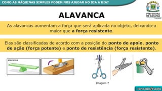 As alavancas aumentam a força que será aplicada no objeto, deixando-a
maior que a força resistente.
Elas são classificadas de acordo com a posição do ponto de apoio, ponto
de ação (força potente) e ponto de resistência (força resistente).
ALAVANCA
COMO AS MÁQUINAS SIMPLES PODEM NOS AJUDAR NO DIA A DIA?
Imagem 7
 