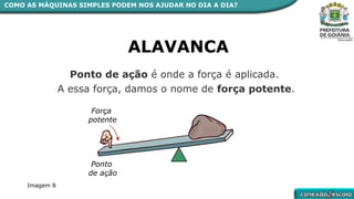 ALAVANCA
Ponto de ação é onde a força é aplicada.
A essa força, damos o nome de força potente.
Ponto
de ação
Força
potente
COMO AS MÁQUINAS SIMPLES PODEM NOS AJUDAR NO DIA A DIA?
Imagem 8
 