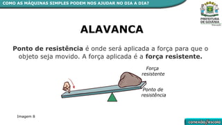 ALAVANCA
Ponto de resistência é onde será aplicada a força para que o
objeto seja movido. A força aplicada é a força resistente.
Força
resistente
Ponto de
resistência
COMO AS MÁQUINAS SIMPLES PODEM NOS AJUDAR NO DIA A DIA?
Imagem 8
 