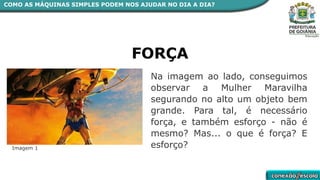 COMO AS MÁQUINAS SIMPLES PODEM NOS AJUDAR NO DIA A DIA?
Na imagem ao lado, conseguimos
observar a Mulher Maravilha
segurando no alto um objeto bem
grande. Para tal, é necessário
força, e também esforço - não é
mesmo? Mas... o que é força? E
esforço?
FORÇA
Imagem 1
 