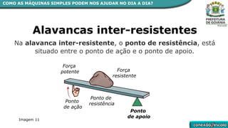 Alavancas inter-resistentes
Ponto
de apoio
Força
resistente
Ponto de
resistência
Ponto
de ação
Força
potente
COMO AS MÁQUINAS SIMPLES PODEM NOS AJUDAR NO DIA A DIA?
Na alavanca inter-resistente, o ponto de resistência, está
situado entre o ponto de ação e o ponto de apoio.
Imagem 11
 