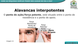 COMO AS MÁQUINAS SIMPLES PODEM NOS AJUDAR NO DIA A DIA?
Alavancas interpotentes
O ponto de ação/força potente, está situado entre o ponto de
resistência e o ponto de apoio.
Ponto
de apoio
Força
Resistente/
Ponto de
resistência
Força
Potente/
Ponto
de ação
Imagem 15
 