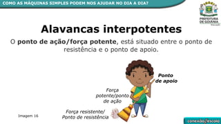 COMO AS MÁQUINAS SIMPLES PODEM NOS AJUDAR NO DIA A DIA?
Alavancas interpotentes
O ponto de ação/força potente, está situado entre o ponto de
resistência e o ponto de apoio.
Força resistente/
Ponto de resistência
Ponto
de apoio
Força
potente/ponto
de ação
Imagem 16
 