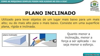 PLANO INCLINADO
Utilizado para levar objetos de um lugar mais baixo para um mais
alto; ou do mais alto para o mais baixo. Consiste em uma superfície
plana, rígida e inclinada.
Quanto menor a
inclinação, menor a
força a ser aplicada – ou
seja menor o esforço.
COMO AS MÁQUINAS SIMPLES PODEM NOS AJUDAR NO DIA A DIA?
 