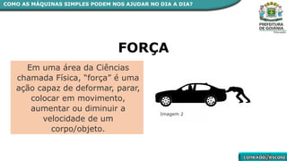 Em uma área da Ciências
chamada Física, “força” é uma
ação capaz de deformar, parar,
colocar em movimento,
aumentar ou diminuir a
velocidade de um
corpo/objeto.
FORÇA
Imagem 2
COMO AS MÁQUINAS SIMPLES PODEM NOS AJUDAR NO DIA A DIA?
 