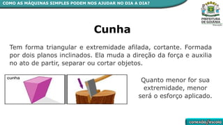 COMO AS MÁQUINAS SIMPLES PODEM NOS AJUDAR NO DIA A DIA?
Cunha
Tem forma triangular e extremidade afilada, cortante. Formada
por dois planos inclinados. Ela muda a direção da força e auxilia
no ato de partir, separar ou cortar objetos.
Quanto menor for sua
extremidade, menor
será o esforço aplicado.
 