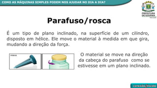 COMO AS MÁQUINAS SIMPLES PODEM NOS AJUDAR NO DIA A DIA?
Parafuso/rosca
É um tipo de plano inclinado, na superfície de um cilindro,
disposto em hélice. Ele move o material à medida em que gira,
mudando a direção da força.
O material se move na direção
da cabeça do parafuso como se
estivesse em um plano inclinado.
 