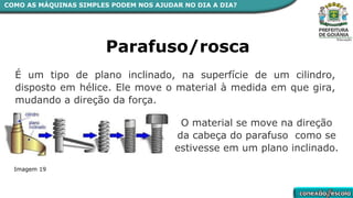 COMO AS MÁQUINAS SIMPLES PODEM NOS AJUDAR NO DIA A DIA?
Parafuso/rosca
É um tipo de plano inclinado, na superfície de um cilindro,
disposto em hélice. Ele move o material à medida em que gira,
mudando a direção da força.
O material se move na direção
da cabeça do parafuso como se
estivesse em um plano inclinado.
Imagem 19
 