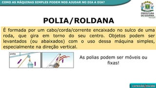 COMO AS MÁQUINAS SIMPLES PODEM NOS AJUDAR NO DIA A DIA?
POLIA/ROLDANA
É formada por um cabo/corda/corrente encaixado no sulco de uma
roda, que gira em torno do seu centro. Objetos podem ser
levantados (ou abaixados) com o uso dessa máquina simples,
especialmente na direção vertical.
As polias podem ser móveis ou
fixas!
 