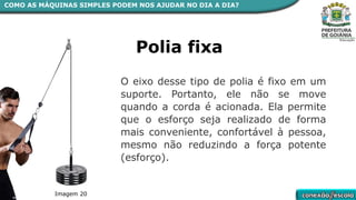 COMO AS MÁQUINAS SIMPLES PODEM NOS AJUDAR NO DIA A DIA?
Polia fixa
O eixo desse tipo de polia é fixo em um
suporte. Portanto, ele não se move
quando a corda é acionada. Ela permite
que o esforço seja realizado de forma
mais conveniente, confortável à pessoa,
mesmo não reduzindo a força potente
(esforço).
Imagem 20
 