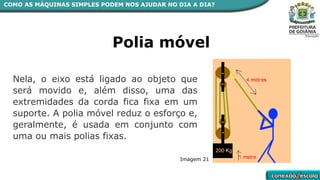 COMO AS MÁQUINAS SIMPLES PODEM NOS AJUDAR NO DIA A DIA?
Polia móvel
Nela, o eixo está ligado ao objeto que
será movido e, além disso, uma das
extremidades da corda fica fixa em um
suporte. A polia móvel reduz o esforço e,
geralmente, é usada em conjunto com
uma ou mais polias fixas.
Imagem 21
 