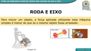 COMO AS MÁQUINAS SIMPLES PODEM NOS AJUDAR NO DIA A DIA?
RODA E EIXO
Para mover um objeto, a força aplicada utilizando essa máquina
simples é menor do que se o mesmo objeto fosse arrastado.
Imagem 22
 