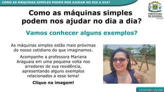 Como as máquinas simples
podem nos ajudar no dia a dia?
Vamos conhecer alguns exemplos?
As máquinas simples estão mais próximas
do nosso cotidiano do que imaginamos.
Acompanhe a professora Mariana
Araguaia em uma pequena volta nos
arredores de sua residência,
apresentando alguns exemplos
relacionados a esse tema!
Clique na imagem!
COMO AS MÁQUINAS SIMPLES PODEM NOS AJUDAR NO DIA A DIA?
 