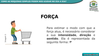 Para estimar o modo com que a
força atua, é necessário considerar
a sua intensidade, direção e
sentido. Ela é representada da
seguinte forma: F
FORÇA
Imagem
3
COMO AS MÁQUINAS SIMPLES PODEM NOS AJUDAR NO DIA A DIA?
 