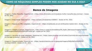Banco de Imagens
Imagem 1: Mulher Maravilha. Disponível em: <https://www.aficionados.com.br/poderes-mulher-maravilha-dos-cinemas/>. Acesso
em fev. 2022.
Imagem 2: Empurrando. Disponível em: <https://pxhere.com/pt/photo/1458483>. Acesso em fev. 2022.
Imagem 3: Repouso ou MRU (adaptado). Disponível em: <https://brasilescola.uol.com.br/fisica/leis-newton.htm>. Acesso em fev.
2022.
Imagem 4: Trabalho e energia. Disponível em: <http://www.rc.unesp.br/showdefisica/99_Explor_Eletrizacao/Imagens/Trabalho
%20Energia%20Pot%20Caixa%20PY%202.gif>. Acesso em fev. 2022.
Imagem 5: Carrinhos de carga (adaptado). Disponível em: <https://www.pmcofres.com.br/cofres-2/carrinhos-de-carga-facilidade-
em-carregar-produtos/>. Acesso em fev. 2022.
Imagem 6: Maquina simples. Disponível em: <https://escola.britannica.com.br/pesquisa/imagens/MAQUINA%20SIMPLES/
recursos/134818>. Acesso em fev. 2022.
COMO AS MÁQUINAS SIMPLES PODEM NOS AJUDAR NO DIA A DIA?
 
