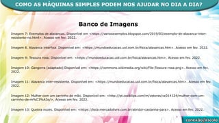 Banco de Imagens
Imagem 7: Exemplos de alavancas. Disponível em <https://variosexemplos.blogspot.com/2019/03/exemplo-de-alavanca-inter-
resistente-no.html>. Acesso em fev. 2022.
Imagem 8. Alavanca interfixa. Disponível em: <https://mundoeducacao.uol.com.br/fisica/alavancas.htm>. Acesso em fev. 2022.
Imagem 9: Tesoura rosa. Disponível em: <https://mundoeducacao.uol.com.br/fisica/alavancas.htm>. Acesso em fev. 2022.
Imagem 10: Gangorra (adaptado) Disponível em: <https://commons.wikimedia.org/wiki/File:Tesoura-rosa.png>. Acesso em fev.
2022.
Imagem 11: Alavanca inter-resistente. Disponível em: <https://mundoeducacao.uol.com.br/fisica/alavancas.htm>. Acesso em fev.
2022.
Imagem 12: Mulher com um carrinho de mão. Disponível em: <http://pt.coolclips.com/m/vetores/vc014124/mulher-com-um-
carrinho-de-m%C3%A3o/>. Acesso em fev. 2022.
Imagem 13: Quebra nozes. Disponível em: <https://lista.mercadolivre.com.br/abridor-castanha-para>. Acesso em fev. 2022.
COMO AS MÁQUINAS SIMPLES PODEM NOS AJUDAR NO DIA A DIA?
 