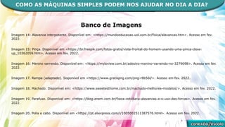 Banco de Imagens
Imagem 14: Alavanca interpotente. Disponível em: <https://mundoeducacao.uol.com.br/fisica/alavancas.htm>. Acesso em fev.
2022.
Imagem 15: Pinça. Disponível em <https://br.freepik.com/fotos-gratis/vista-frontal-do-homem-usando-uma-pinca-close-
up_10362059.htm>. Acesso em fev. 2022.
Imagem 16: Menino varrendo. Disponível em: <https://myloview.com.br/adesivo-menino-varrendo-no-327909B>. Acesso em fev.
2022.
Imagem 17. Rampa (adaptado). Sisponível em <https://www.gratispng.com/png-r8b56l/>. Acesso em fev. 2022.
Imagem 18. Machado. Disponível em: <https://www.sweetesthome.com.br/machado-melhores-modelos/>. Acesso em fev. 2022.
Imagem 19. Parafuso. Disponível em: <https://blog.enem.com.br/fisica-cotidiana-alavancas-e-o-uso-das-forcas>. Acesso em fev.
2022.
Imagem 20. Polia e cabo. Disponível em <https://pt.aliexpress.com/i/1005002511387576.html>. Acesso em fev. 2022.
COMO AS MÁQUINAS SIMPLES PODEM NOS AJUDAR NO DIA A DIA?
 