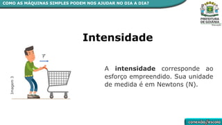 A intensidade corresponde ao
esforço empreendido. Sua unidade
de medida é em Newtons (N).
Intensidade
Imagem
3
COMO AS MÁQUINAS SIMPLES PODEM NOS AJUDAR NO DIA A DIA?
 