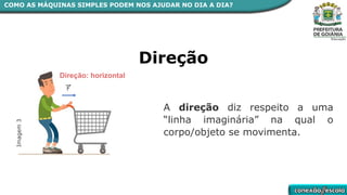 A direção diz respeito a uma
“linha imaginária” na qual o
corpo/objeto se movimenta.
Direção
Direção: horizontal
Imagem
3
COMO AS MÁQUINAS SIMPLES PODEM NOS AJUDAR NO DIA A DIA?
 