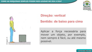 Imagem
4
Direção: vertical
Sentido: de baixo para cima
COMO AS MÁQUINAS SIMPLES PODEM NOS AJUDAR NO DIA A DIA?
Aplicar a força necessária para
mover um objeto, por exemplo,
nem sempre é fácil, ou até mesmo
possível.
 