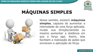 Nesse sentido, existem máquinas
simples, capazes de aumentar a
intensidade de uma força aplicada,
mudar sua direção/sentido ou
mesmo aumentar a distância em
que a força age. Assim, elas
facilitam a realização de ações que
envolvam a aplicação de força.
Imagem
5
MÁQUINAS SIMPLES
COMO AS MÁQUINAS SIMPLES PODEM NOS AJUDAR NO DIA A DIA?
 