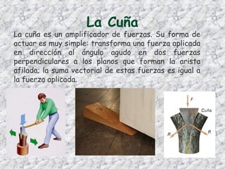 La Cuña
La cuña es un amplificador de fuerzas. Su forma de
actuar es muy simple: transforma una fuerza aplicada
en dirección al ángulo agudo en dos fuerzas
perpendiculares a los planos que forman la arista
afilada; la suma vectorial de estas fuerzas es igual a
la fuerza aplicada.
 