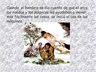 Cuando el hombre se dio cuenta de que el arco,
las ruedas y las palancas les ayudaban a mover
más fácilmente las cosas, se inició el uso de las
máquinas.
 