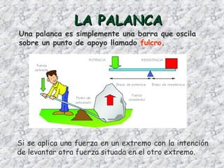 LA PALANCALA PALANCA
Una palanca es simplemente una barra que oscila
sobre un punto de apoyo llamado fulcro.
Si se aplica una fuerza en un extremo con la intención
de levantar otra fuerza situada en el otro extremo.
 