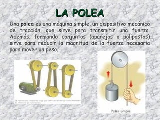 LA POLEALA POLEA
Una polea es una máquina simple, un dispositivo mecánico
de tracción, que sirve para transmitir una fuerza.
Además, formando conjuntos (aparejos o polipastos)
sirve para reducir la magnitud de la fuerza necesaria
para mover un peso.
 