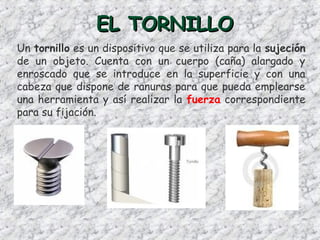 EL TORNILLOEL TORNILLO
Un tornillo es un dispositivo que se utiliza para la sujeción
de un objeto. Cuenta con un cuerpo (caña) alargado y
enroscado que se introduce en la superficie y con una
cabeza que dispone de ranuras para que pueda emplearse
una herramienta y así realizar la fuerza correspondiente
para su fijación.
 