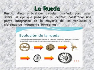 La RuedaLa Rueda
Rueda, disco o bastidor circular diseñado para girar
sobre un eje que pasa por su centro; constituye una
parte integrante de la mayoría de los vehículos y
sistemas de transporte terrestres.
 