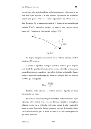 Cap. 2 Máquinas Síncronas                                              38

mecânica ao veio. A diminuição de potência entregue ao veio traduz-se por
uma aceleração negativa e o rotor diminui ligeiramente de velocidade
fazendo com que o vector E f se atrase ligeiramente em relação a U . O

facto do vector E f se atrasar em relação a U traduz-se por uma diferença

vectorial U − E f não nula e portanto vai aparecer uma corrente trocada

com a rede. Esta situação está ilustrada na figura 2.38.

                  I


                                                   U
                                                           j Xs I

                                              Ef

                                  Fig. 2.38

      Ao ângulo δ negativo corresponde um a potência eléctrica pedida à
rede (eq. 2.39) negativa.

      O estado de equilíbrio é atingido quando a potência que a máquina
pedir à rede for igual à potência mecânica no veio subtraídas as perdas que
agora são mecânicas, magnéticas e por efeito de Joule no induzido. Quanto
maior for a potência mecânica pedida maior será o ângulo δ até um limite de
δ = 90º a que corresponde

                                     3 U Ef
                            Pmáx =     Xs

      Também nesta situação a potência máxima depende da força
electromotriz em vazio.

      Tal como no funcionamento gerador também no funcionamento motor
a potência activa trocada com a rede não depende o estado de excitação da
máquina. Assim, se se pretender pedir mais energia à rede é necessário
actuar na carga. Isto resulta do funcionamento síncrono da máquina. Sendo
a velocidade constante, para se actuar na potência mecânica tem-se por força
que actuar no binário.


Gil Marques                               2001
 